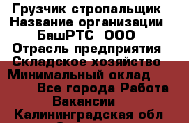 Грузчик-стропальщик › Название организации ­ БашРТС, ООО › Отрасль предприятия ­ Складское хозяйство › Минимальный оклад ­ 17 000 - Все города Работа » Вакансии   . Калининградская обл.,Советск г.